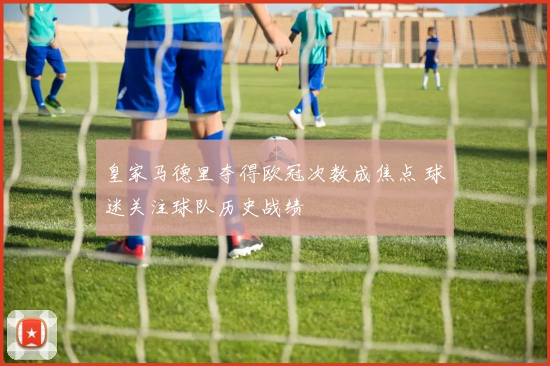 皇家马德里夺得欧冠次数成焦点 球迷关注球队历史战绩