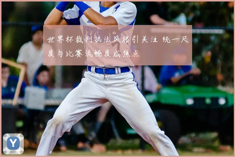 世界杯裁判执法风格引关注 统一尺度与比赛流畅度成焦点