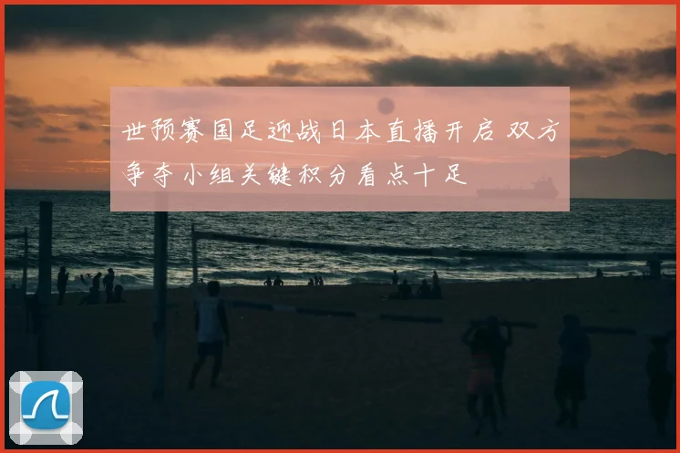 世预赛国足迎战日本直播开启 双方争夺小组关键积分看点十足