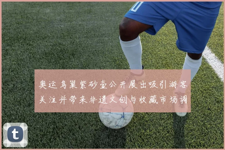 奥运鸟巢紫砂壶公开展出吸引游客关注并带来非遗文创与收藏市场调整