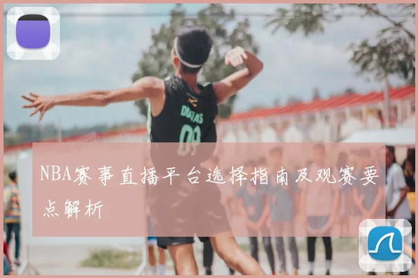 NBA赛事直播平台选择指南及观赛要点解析