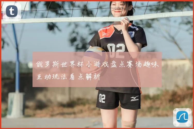 俄罗斯世界杯小游戏盘点赛场趣味互动玩法看点解析