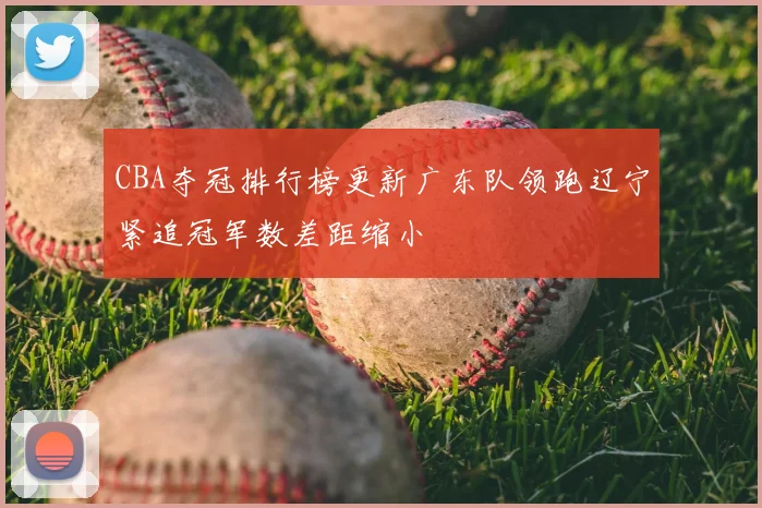 CBA夺冠排行榜更新广东队领跑辽宁紧追冠军数差距缩小