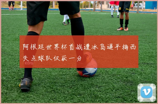 阿根廷世界杯首战遭冰岛逼平梅西失点球队仅获一分