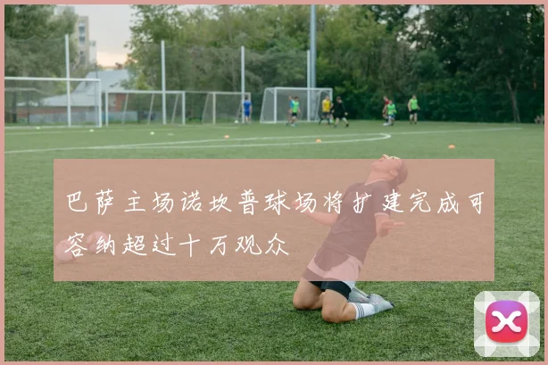 巴萨主场诺坎普球场将扩建完成可容纳超过十万观众