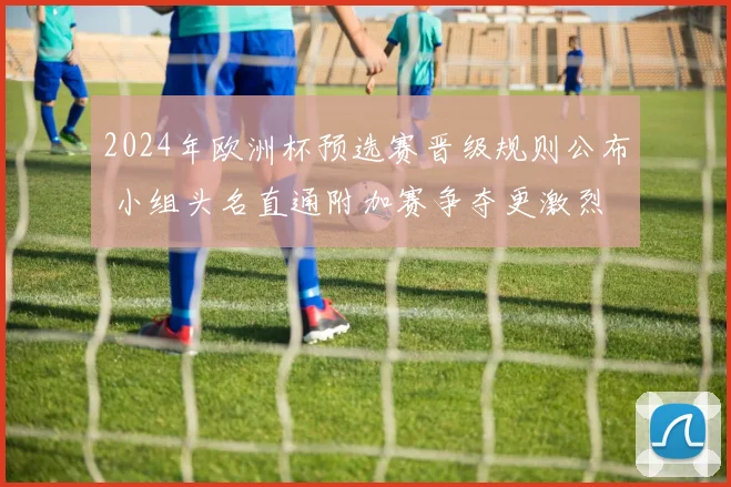 2024年欧洲杯预选赛晋级规则公布 小组头名直通附加赛争夺更激烈
