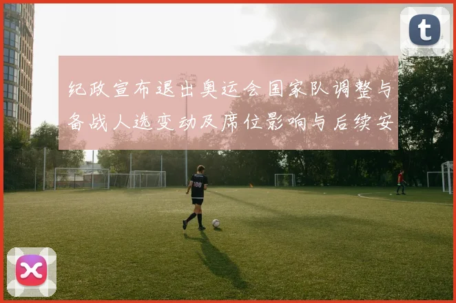 纪政宣布退出奥运会国家队调整与备战人选变动及席位影响与后续安排