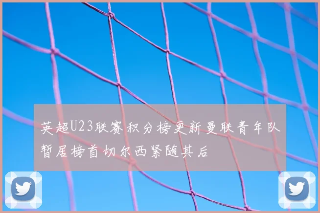 英超U23联赛积分榜更新曼联青年队暂居榜首切尔西紧随其后