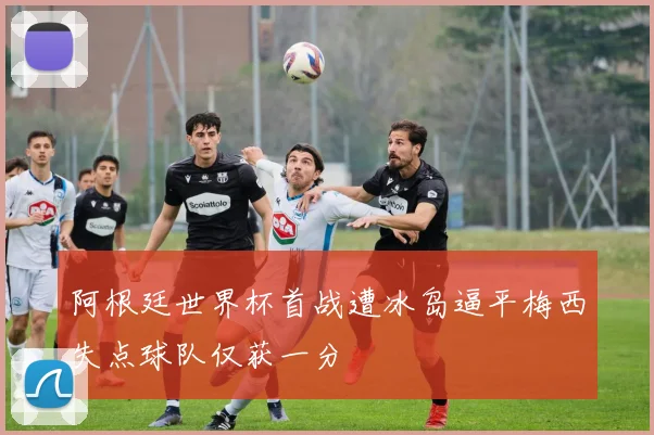 阿根廷世界杯首战遭冰岛逼平梅西失点球队仅获一分