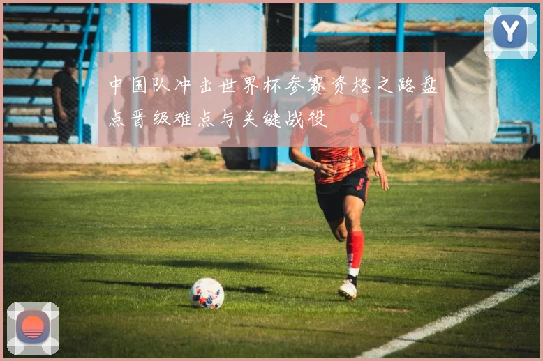 中国队冲击世界杯参赛资格之路盘点晋级难点与关键战役