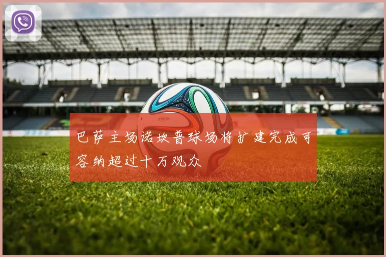 巴萨主场诺坎普球场将扩建完成可容纳超过十万观众