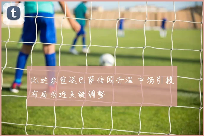 比达尔重返巴萨传闻升温 中场引援布局或迎关键调整