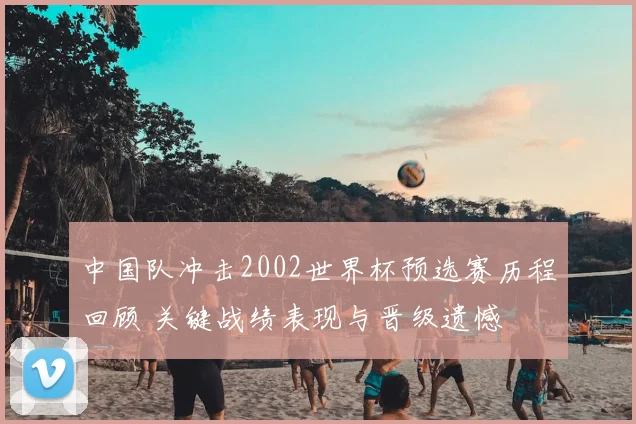 中国队冲击2002世界杯预选赛历程回顾 关键战绩表现与晋级遗憾
