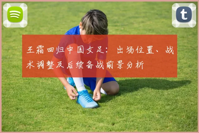 王霜回归中国女足：出场位置、战术调整及后续备战前景分析