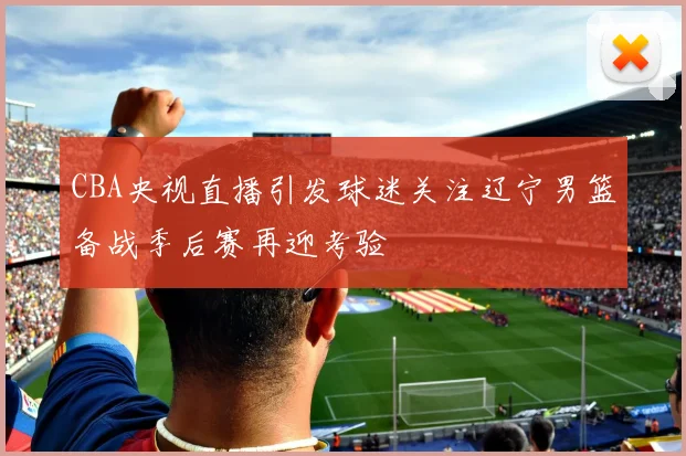 CBA央视直播引发球迷关注辽宁男篮备战季后赛再迎考验