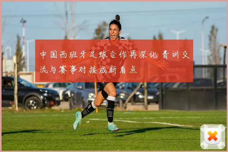 中国西班牙足球合作再深化 青训交流与赛事对接成新看点