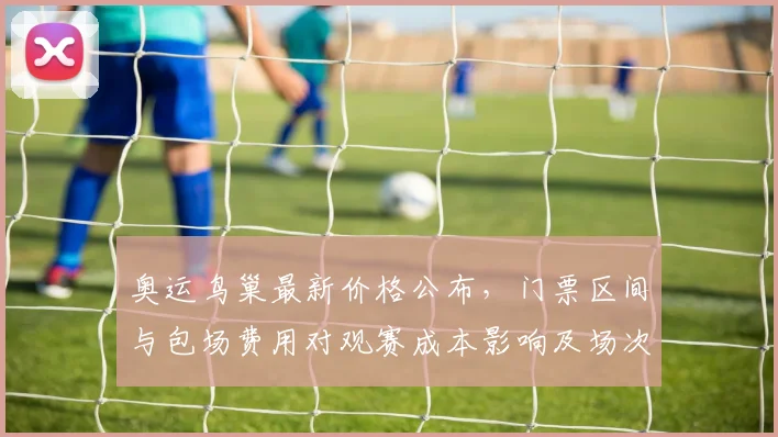 奥运鸟巢最新价格公布，门票区间与包场费用对观赛成本影响及场次差异