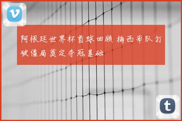 阿根廷世界杯首球回顾 梅西率队打破僵局奠定夺冠基础
