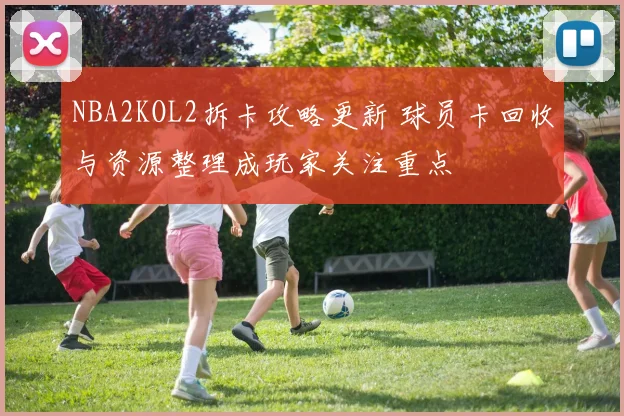 NBA2KOL2拆卡攻略更新 球员卡回收与资源整理成玩家关注重点