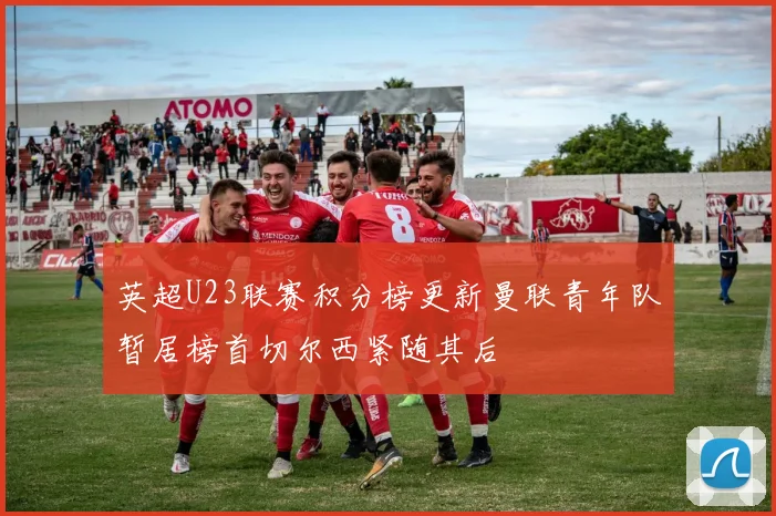 英超U23联赛积分榜更新曼联青年队暂居榜首切尔西紧随其后