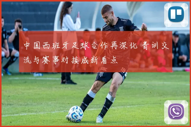 中国西班牙足球合作再深化 青训交流与赛事对接成新看点